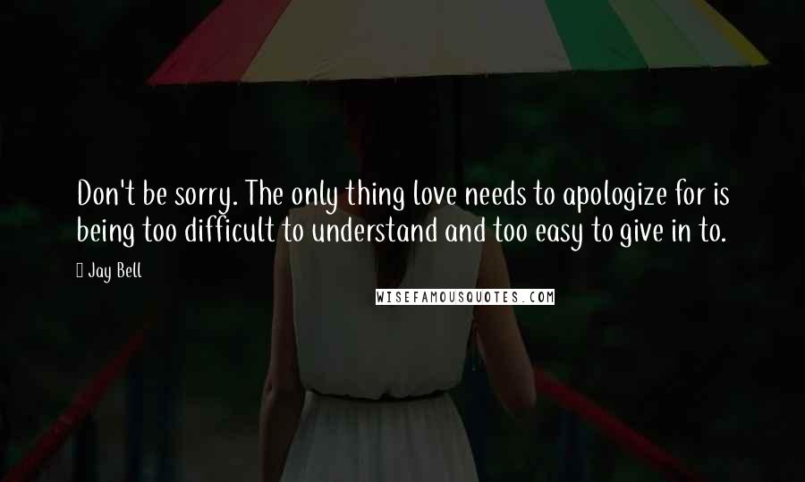 Jay Bell Quotes: Don't be sorry. The only thing love needs to apologize for is being too difficult to understand and too easy to give in to.