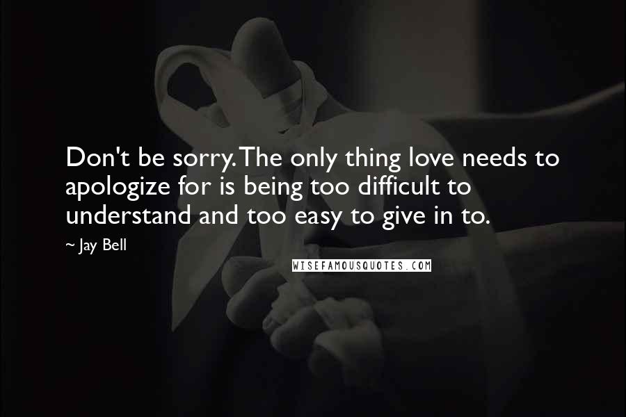 Jay Bell Quotes: Don't be sorry. The only thing love needs to apologize for is being too difficult to understand and too easy to give in to.