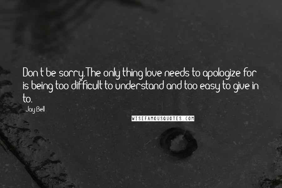 Jay Bell Quotes: Don't be sorry. The only thing love needs to apologize for is being too difficult to understand and too easy to give in to.