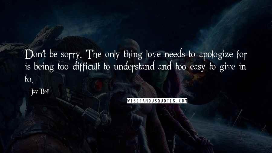 Jay Bell Quotes: Don't be sorry. The only thing love needs to apologize for is being too difficult to understand and too easy to give in to.