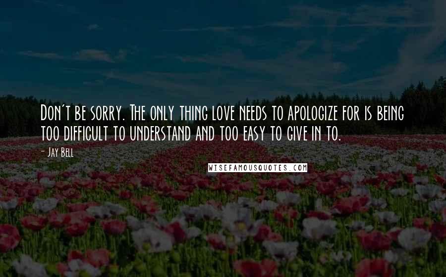 Jay Bell Quotes: Don't be sorry. The only thing love needs to apologize for is being too difficult to understand and too easy to give in to.