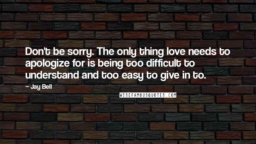 Jay Bell Quotes: Don't be sorry. The only thing love needs to apologize for is being too difficult to understand and too easy to give in to.