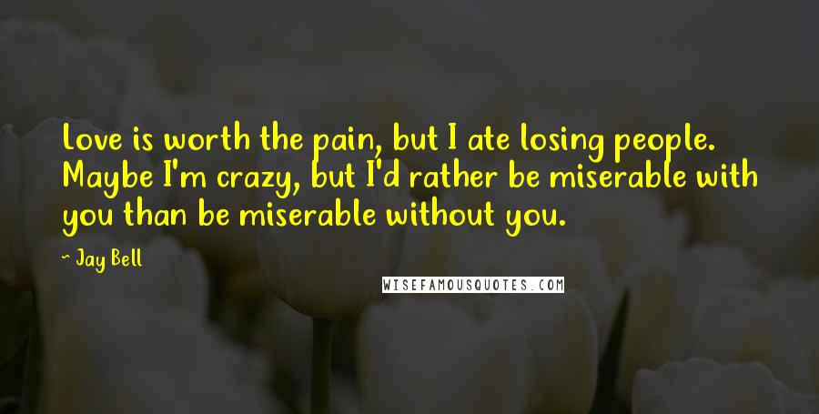 Jay Bell Quotes: Love is worth the pain, but I ate losing people. Maybe I'm crazy, but I'd rather be miserable with you than be miserable without you.