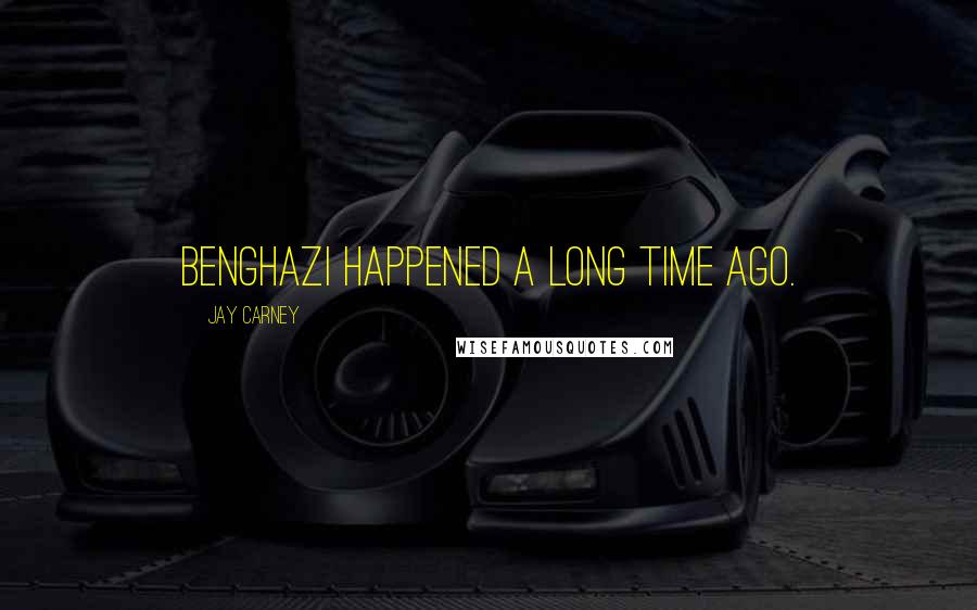 Jay Carney Quotes: Benghazi happened a long time ago.