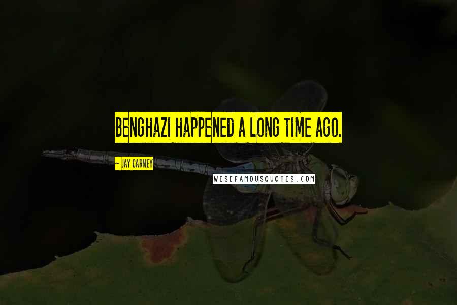 Jay Carney Quotes: Benghazi happened a long time ago.