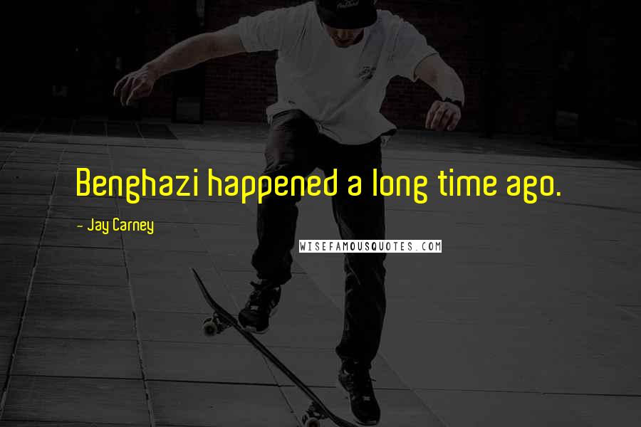 Jay Carney Quotes: Benghazi happened a long time ago.