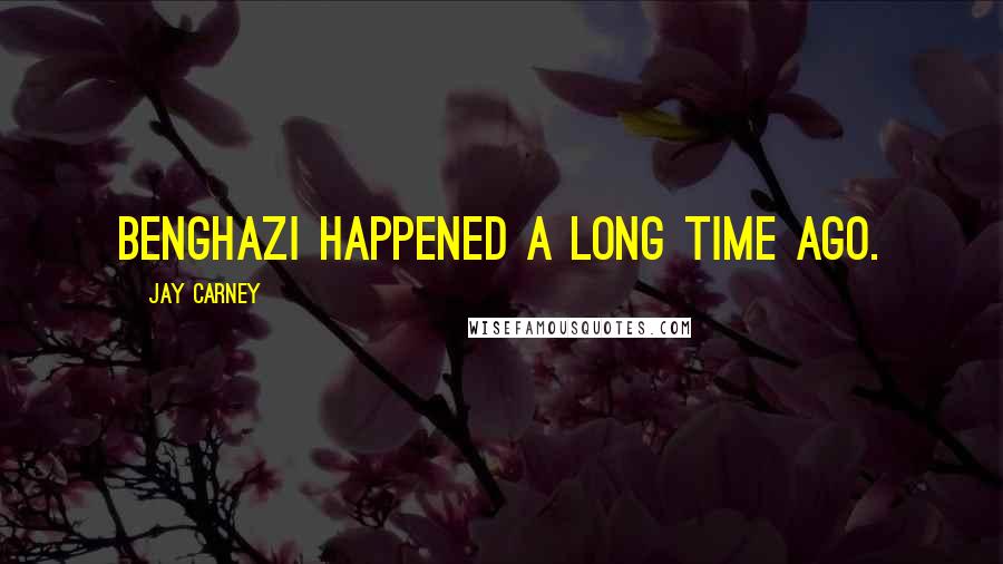 Jay Carney Quotes: Benghazi happened a long time ago.