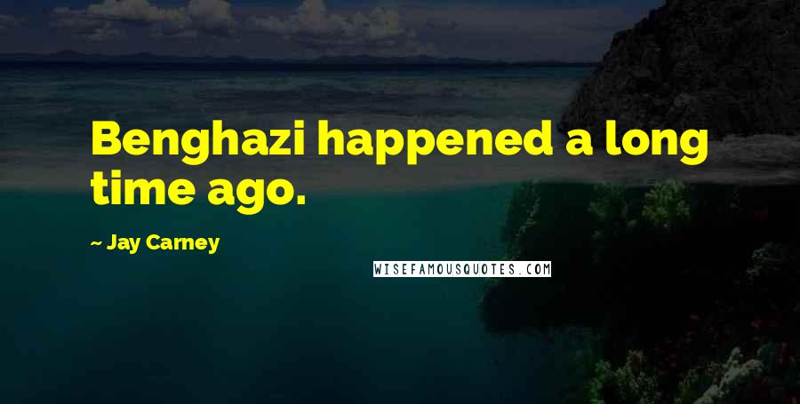 Jay Carney Quotes: Benghazi happened a long time ago.