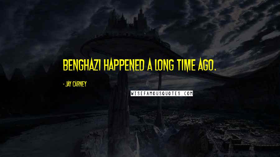 Jay Carney Quotes: Benghazi happened a long time ago.