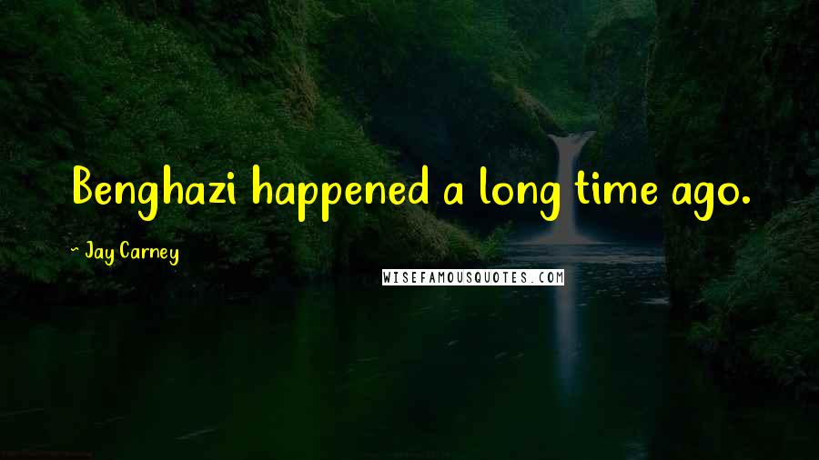 Jay Carney Quotes: Benghazi happened a long time ago.