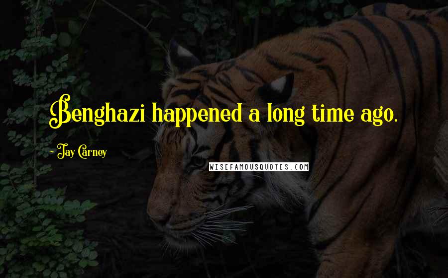 Jay Carney Quotes: Benghazi happened a long time ago.