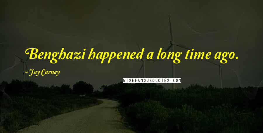 Jay Carney Quotes: Benghazi happened a long time ago.