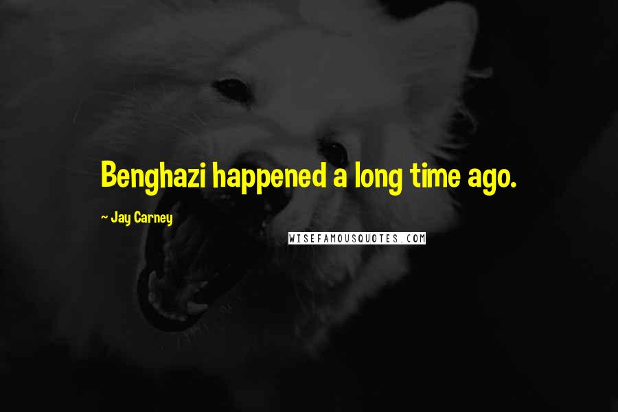 Jay Carney Quotes: Benghazi happened a long time ago.