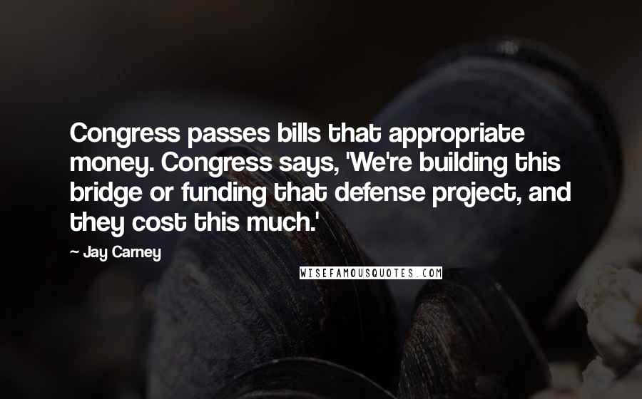 Jay Carney Quotes: Congress passes bills that appropriate money. Congress says, 'We're building this bridge or funding that defense project, and they cost this much.'