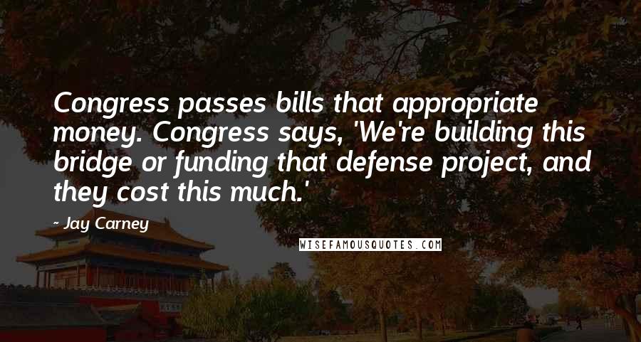 Jay Carney Quotes: Congress passes bills that appropriate money. Congress says, 'We're building this bridge or funding that defense project, and they cost this much.'