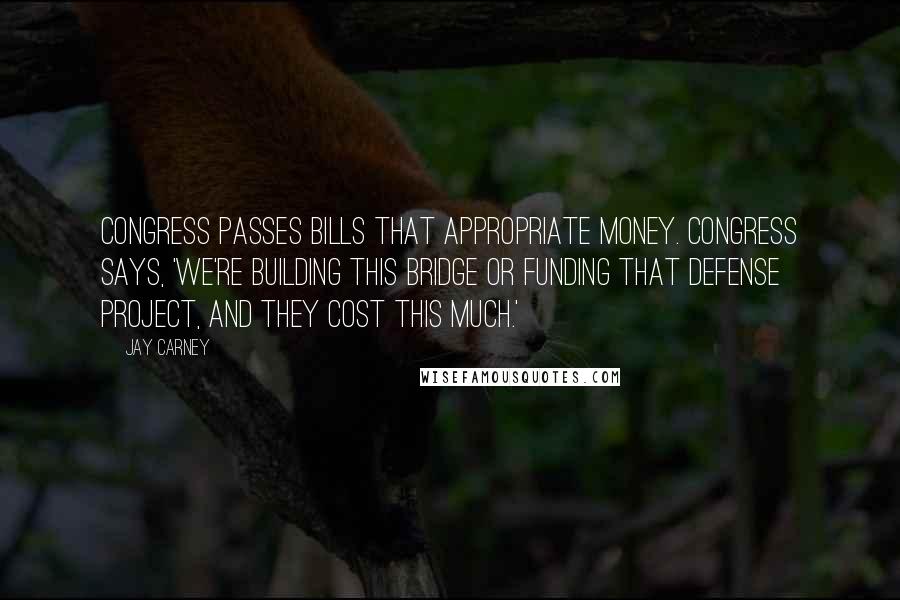 Jay Carney Quotes: Congress passes bills that appropriate money. Congress says, 'We're building this bridge or funding that defense project, and they cost this much.'