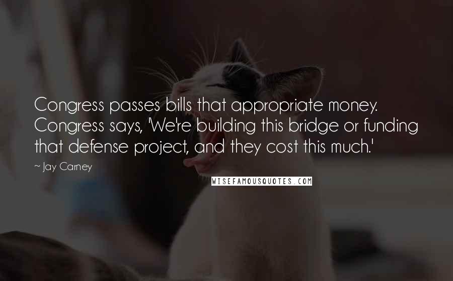 Jay Carney Quotes: Congress passes bills that appropriate money. Congress says, 'We're building this bridge or funding that defense project, and they cost this much.'