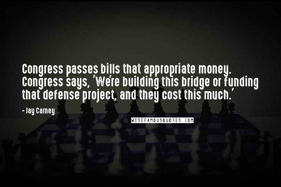 Jay Carney Quotes: Congress passes bills that appropriate money. Congress says, 'We're building this bridge or funding that defense project, and they cost this much.'