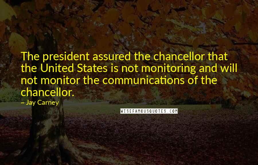 Jay Carney Quotes: The president assured the chancellor that the United States is not monitoring and will not monitor the communications of the chancellor.