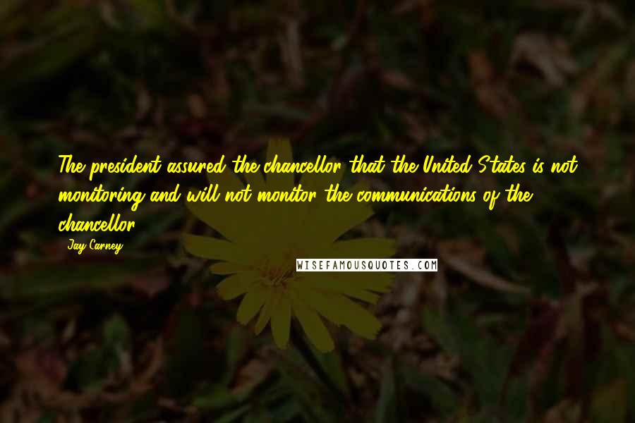 Jay Carney Quotes: The president assured the chancellor that the United States is not monitoring and will not monitor the communications of the chancellor.