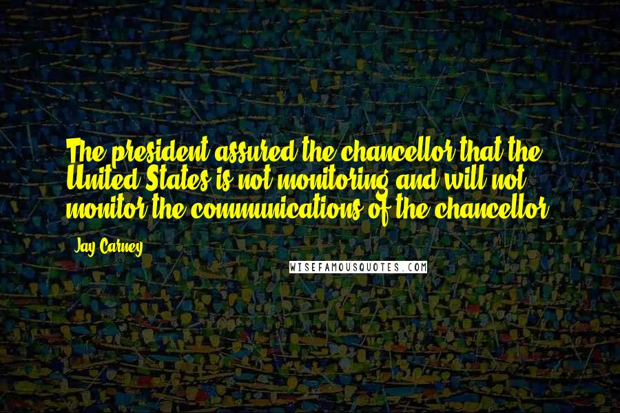 Jay Carney Quotes: The president assured the chancellor that the United States is not monitoring and will not monitor the communications of the chancellor.