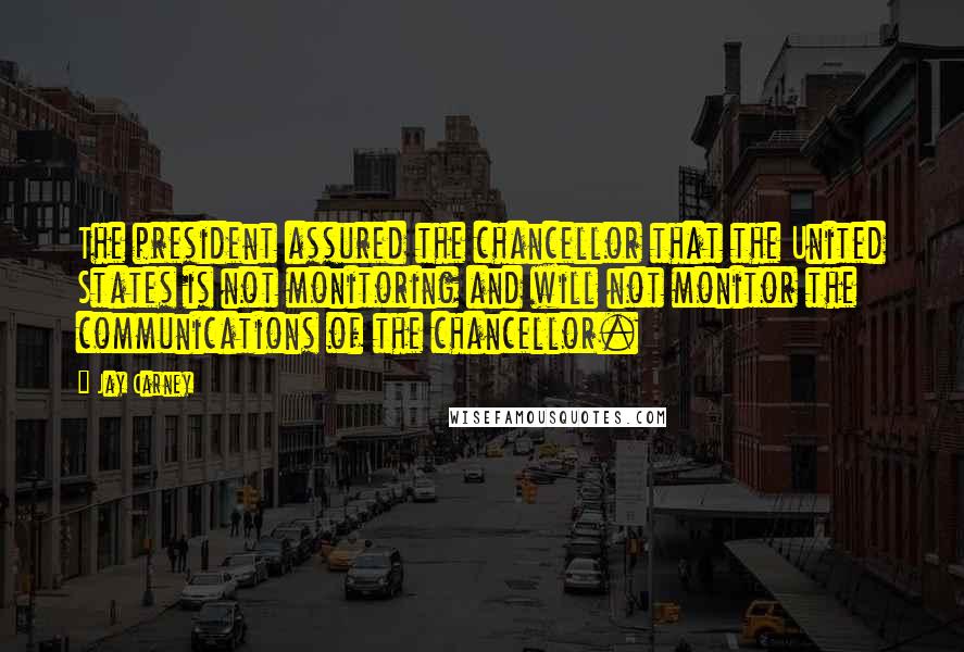 Jay Carney Quotes: The president assured the chancellor that the United States is not monitoring and will not monitor the communications of the chancellor.