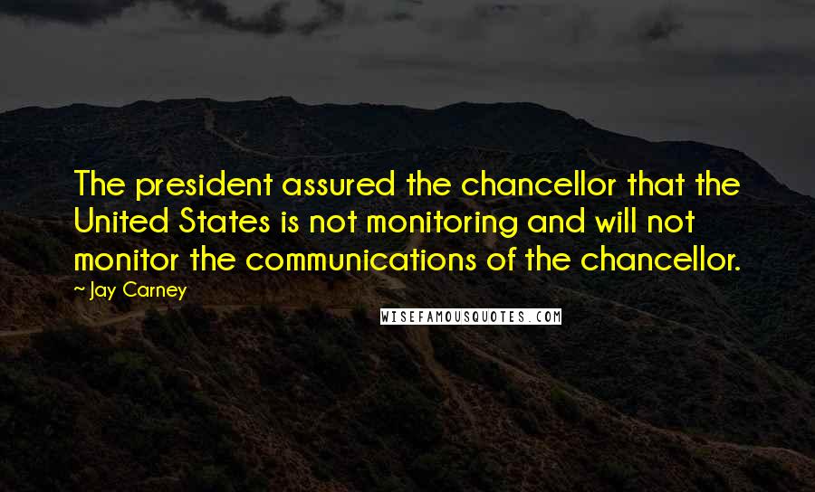 Jay Carney Quotes: The president assured the chancellor that the United States is not monitoring and will not monitor the communications of the chancellor.