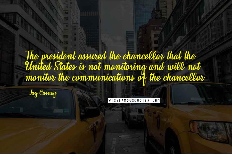 Jay Carney Quotes: The president assured the chancellor that the United States is not monitoring and will not monitor the communications of the chancellor.