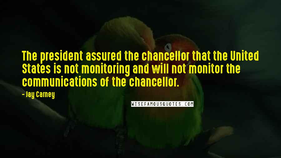 Jay Carney Quotes: The president assured the chancellor that the United States is not monitoring and will not monitor the communications of the chancellor.