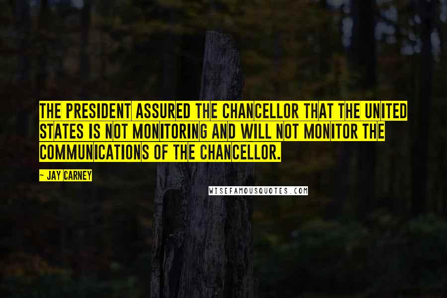 Jay Carney Quotes: The president assured the chancellor that the United States is not monitoring and will not monitor the communications of the chancellor.