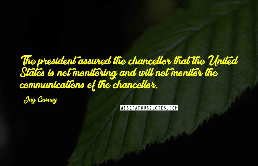 Jay Carney Quotes: The president assured the chancellor that the United States is not monitoring and will not monitor the communications of the chancellor.