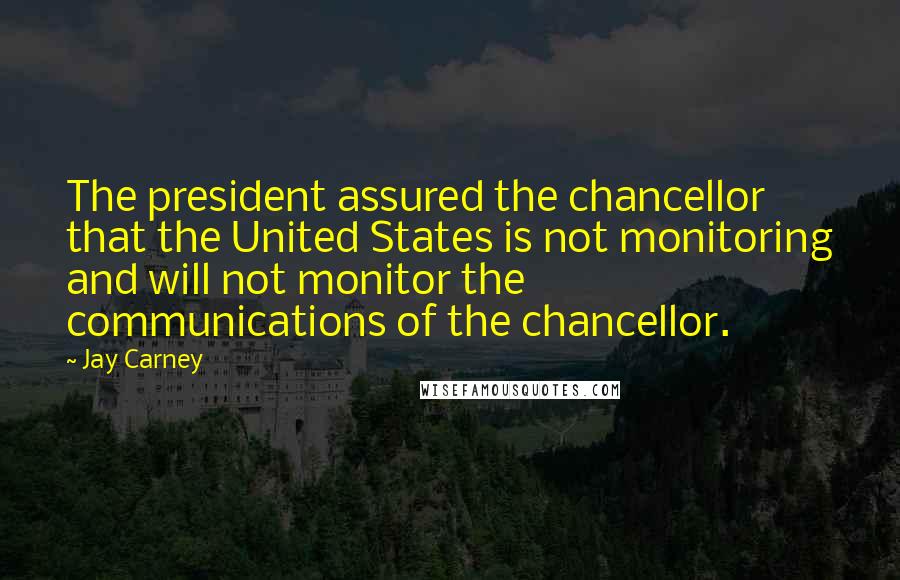 Jay Carney Quotes: The president assured the chancellor that the United States is not monitoring and will not monitor the communications of the chancellor.