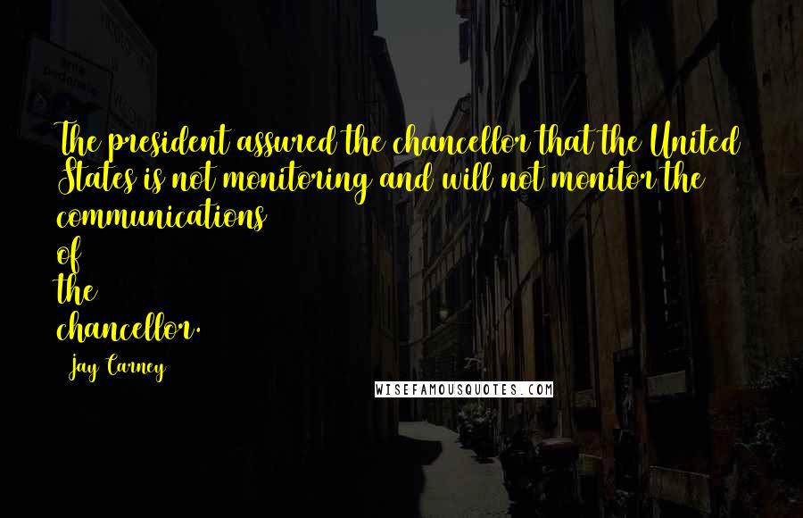 Jay Carney Quotes: The president assured the chancellor that the United States is not monitoring and will not monitor the communications of the chancellor.
