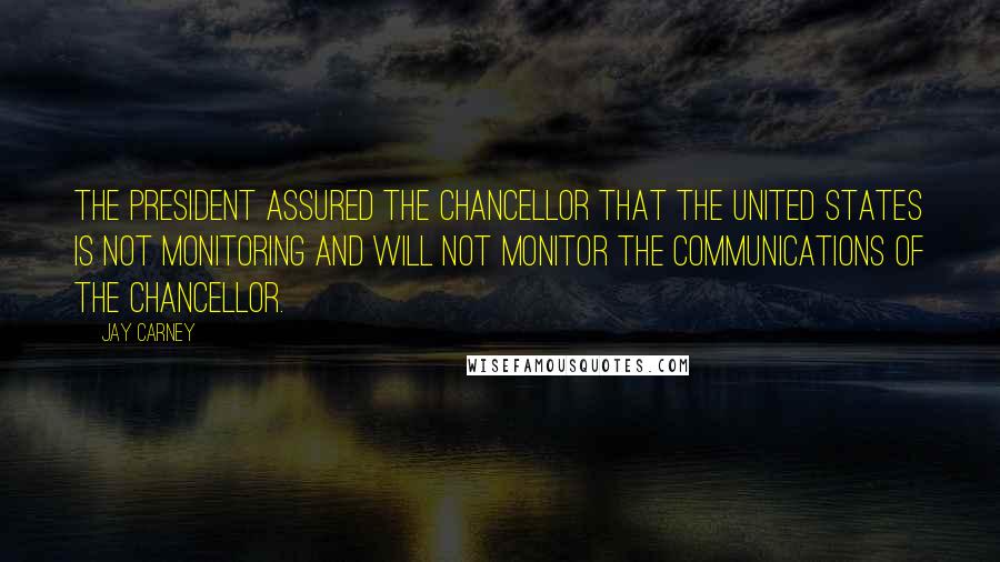 Jay Carney Quotes: The president assured the chancellor that the United States is not monitoring and will not monitor the communications of the chancellor.