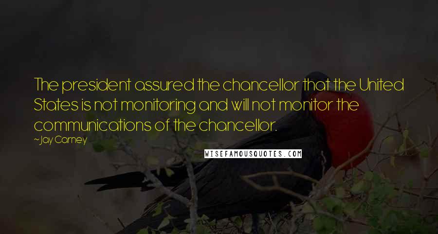 Jay Carney Quotes: The president assured the chancellor that the United States is not monitoring and will not monitor the communications of the chancellor.