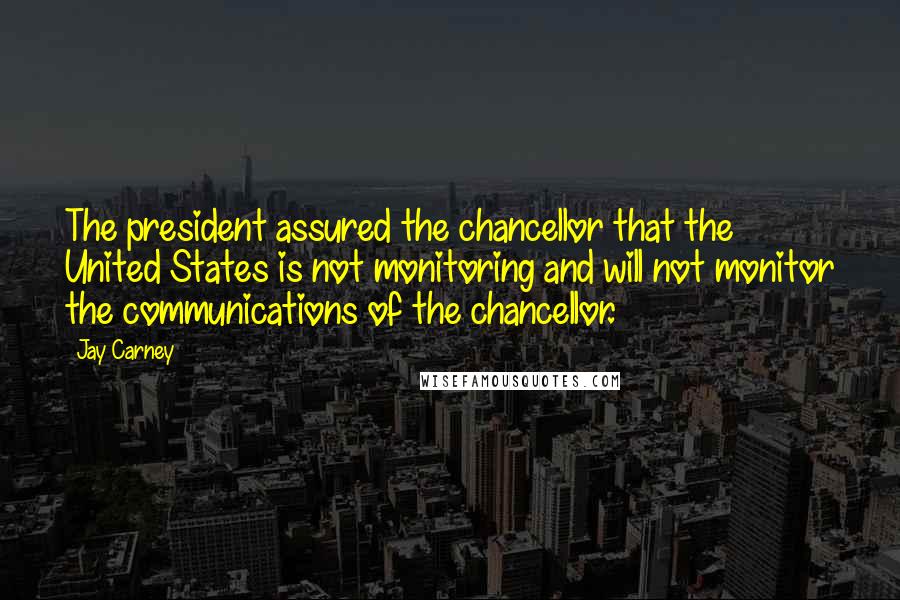 Jay Carney Quotes: The president assured the chancellor that the United States is not monitoring and will not monitor the communications of the chancellor.