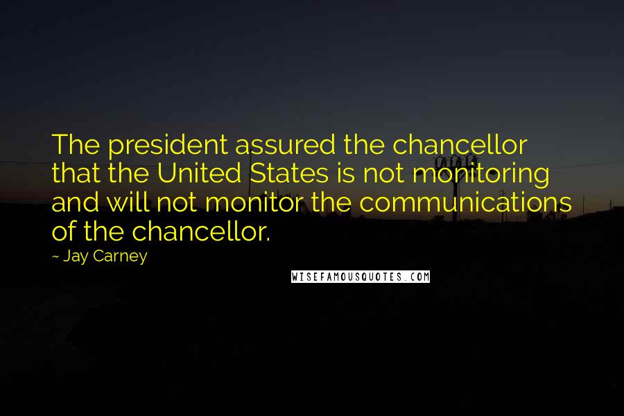 Jay Carney Quotes: The president assured the chancellor that the United States is not monitoring and will not monitor the communications of the chancellor.