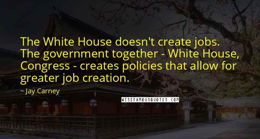 Jay Carney Quotes: The White House doesn't create jobs. The government together - White House, Congress - creates policies that allow for greater job creation.