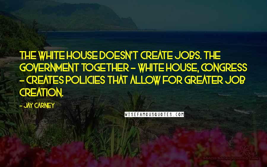 Jay Carney Quotes: The White House doesn't create jobs. The government together - White House, Congress - creates policies that allow for greater job creation.