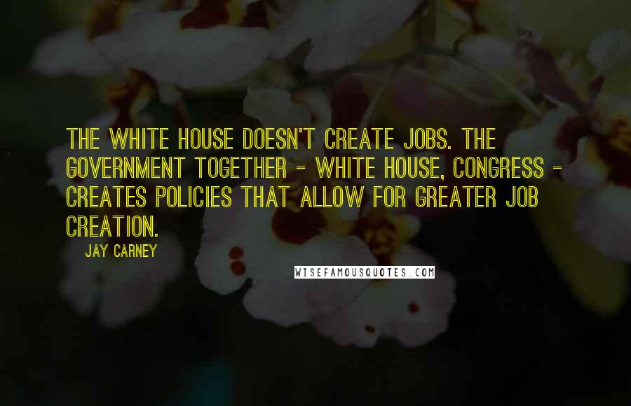Jay Carney Quotes: The White House doesn't create jobs. The government together - White House, Congress - creates policies that allow for greater job creation.