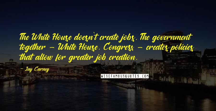 Jay Carney Quotes: The White House doesn't create jobs. The government together - White House, Congress - creates policies that allow for greater job creation.