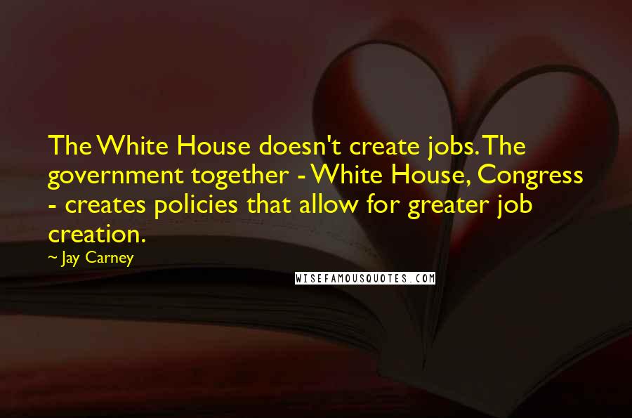 Jay Carney Quotes: The White House doesn't create jobs. The government together - White House, Congress - creates policies that allow for greater job creation.