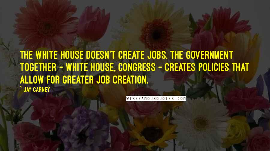 Jay Carney Quotes: The White House doesn't create jobs. The government together - White House, Congress - creates policies that allow for greater job creation.