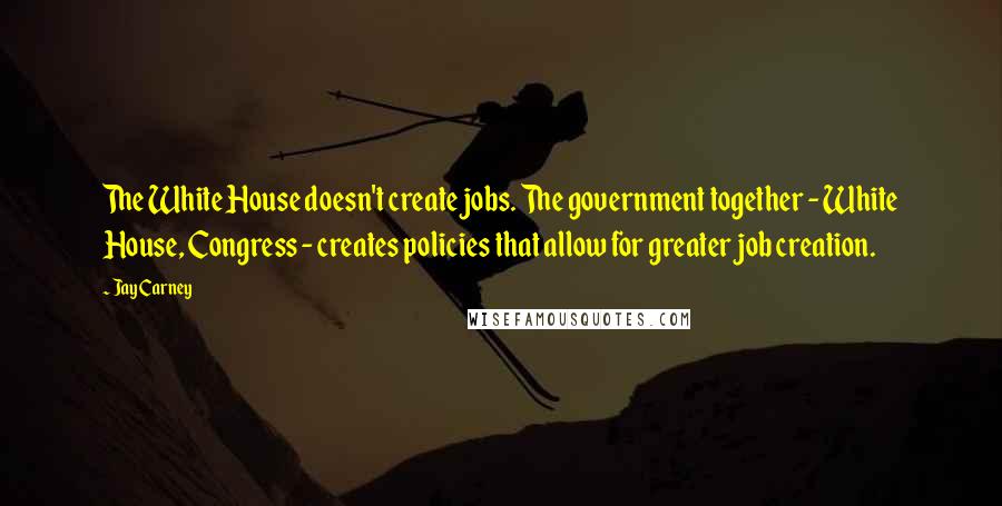 Jay Carney Quotes: The White House doesn't create jobs. The government together - White House, Congress - creates policies that allow for greater job creation.