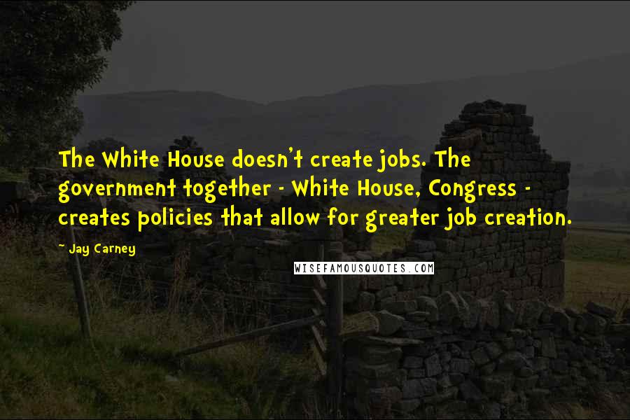 Jay Carney Quotes: The White House doesn't create jobs. The government together - White House, Congress - creates policies that allow for greater job creation.