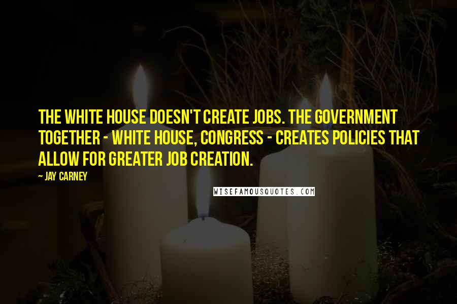 Jay Carney Quotes: The White House doesn't create jobs. The government together - White House, Congress - creates policies that allow for greater job creation.