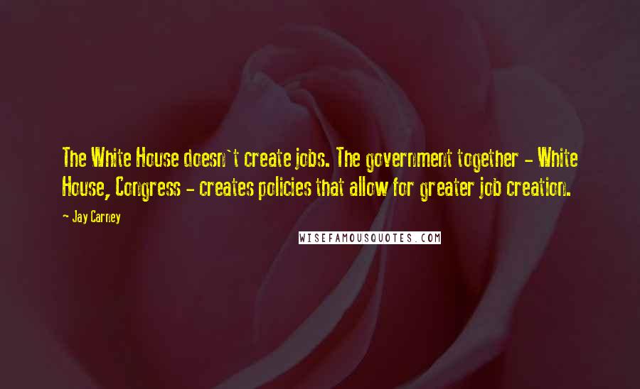 Jay Carney Quotes: The White House doesn't create jobs. The government together - White House, Congress - creates policies that allow for greater job creation.