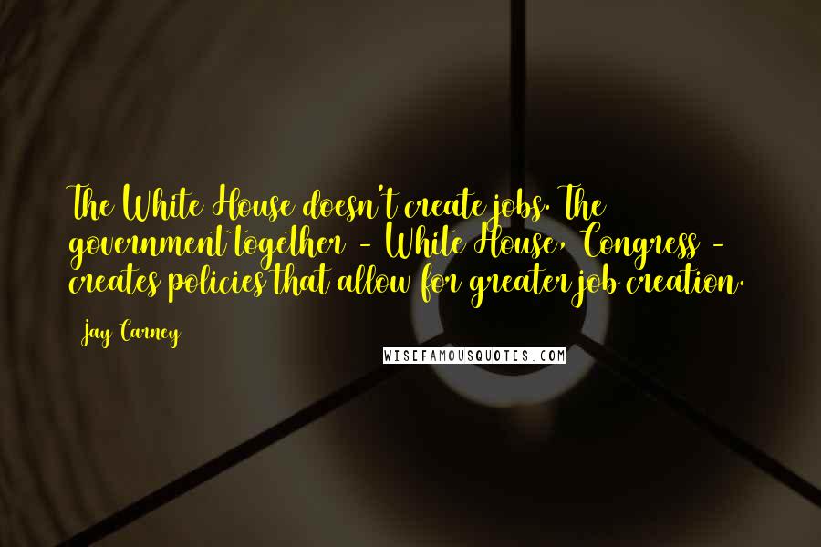 Jay Carney Quotes: The White House doesn't create jobs. The government together - White House, Congress - creates policies that allow for greater job creation.
