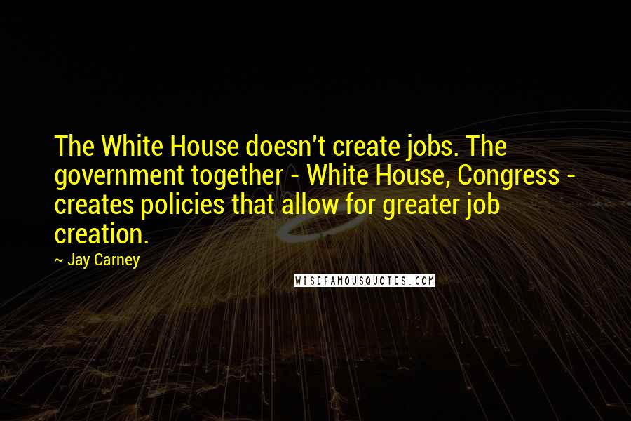 Jay Carney Quotes: The White House doesn't create jobs. The government together - White House, Congress - creates policies that allow for greater job creation.