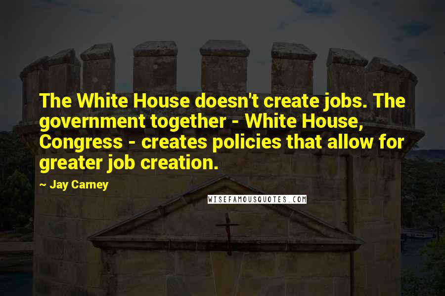 Jay Carney Quotes: The White House doesn't create jobs. The government together - White House, Congress - creates policies that allow for greater job creation.